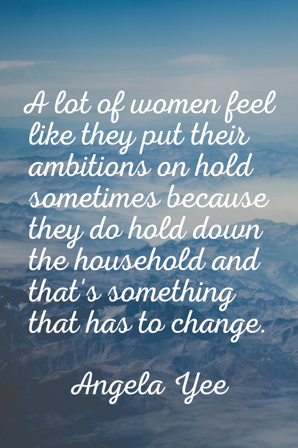 A lot of women feel like they put their ambitions on hold sometimes because they do hold down the h