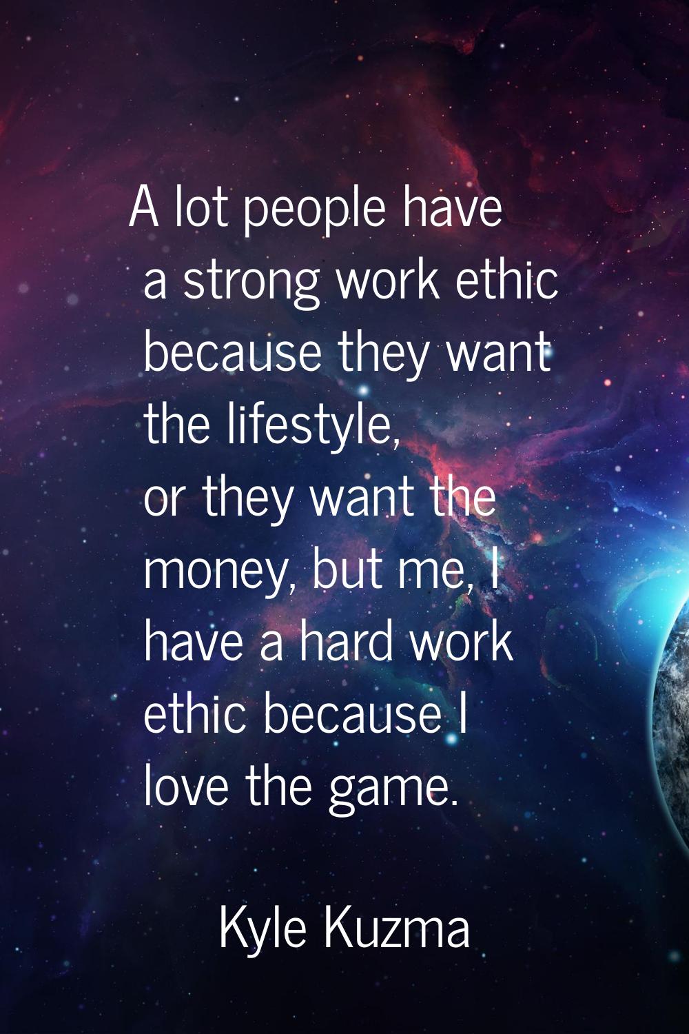 A lot people have a strong work ethic because they want the lifestyle, or they want the money, but 