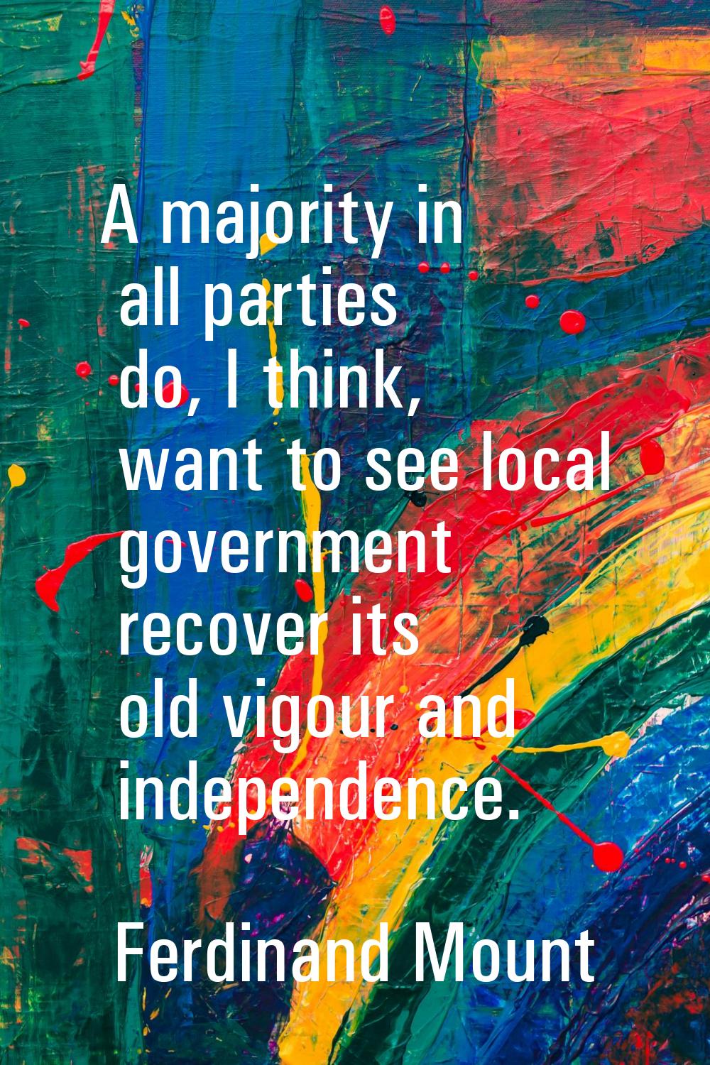 A majority in all parties do, I think, want to see local government recover its old vigour and inde