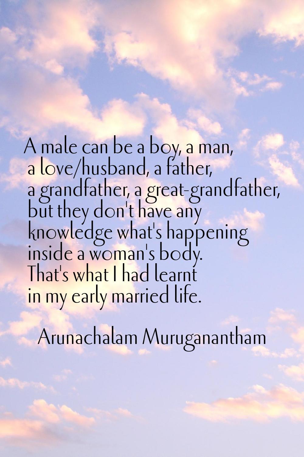A male can be a boy, a man, a love/husband, a father, a grandfather, a great-grandfather, but they 