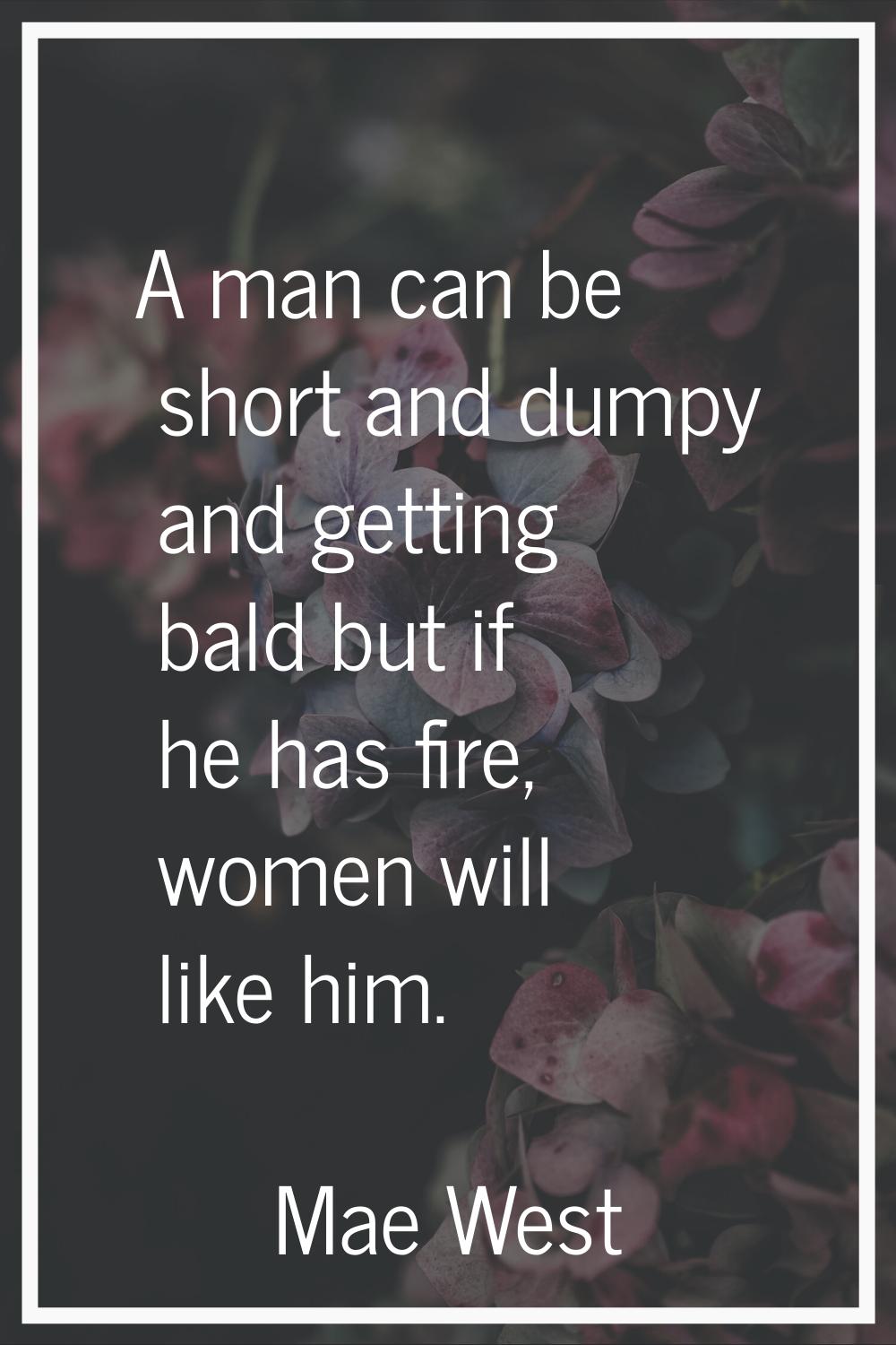 A man can be short and dumpy and getting bald but if he has fire, women will like him.