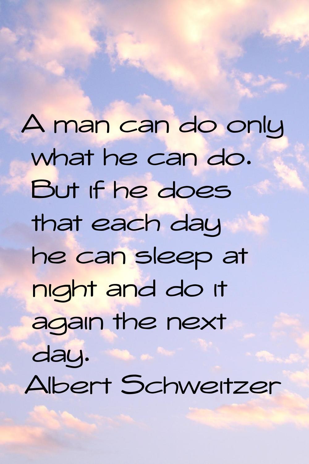A man can do only what he can do. But if he does that each day he can sleep at night and do it agai