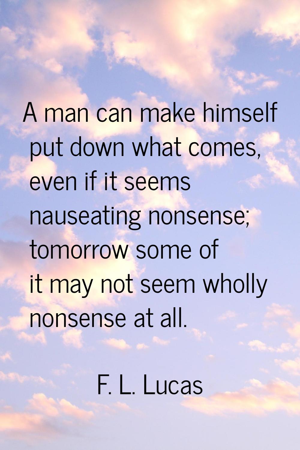 A man can make himself put down what comes, even if it seems nauseating nonsense; tomorrow some of 