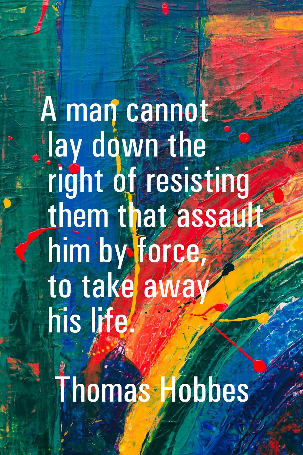A man cannot lay down the right of resisting them that assault him by force, to take away his life.