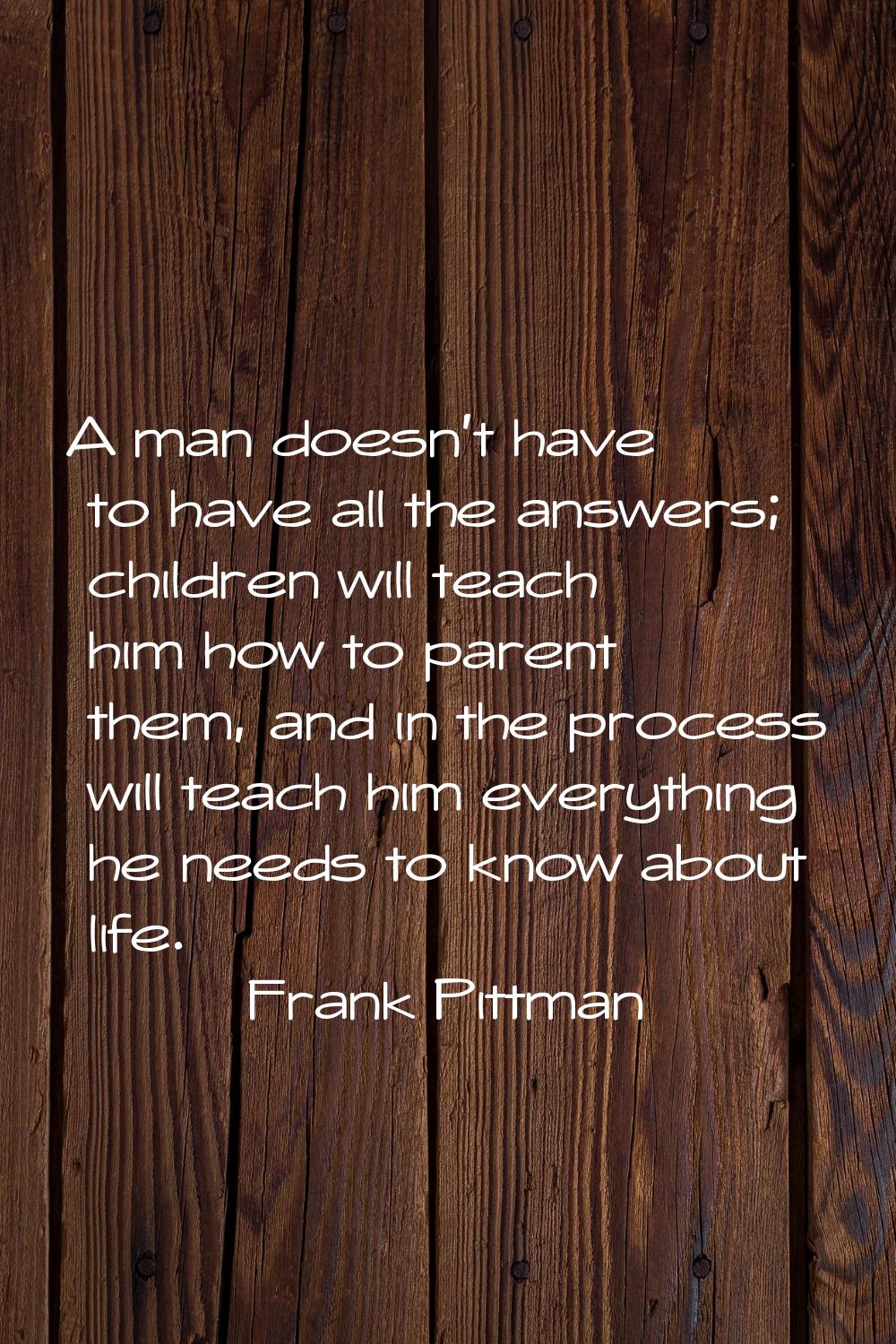 A man doesn't have to have all the answers; children will teach him how to parent them, and in the 