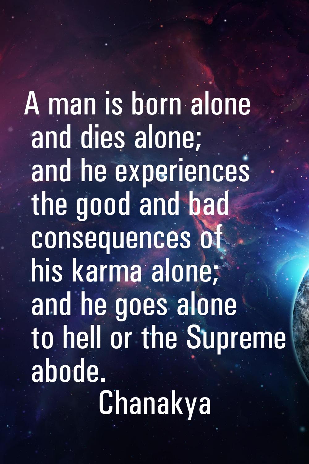 A man is born alone and dies alone; and he experiences the good and bad consequences of his karma a