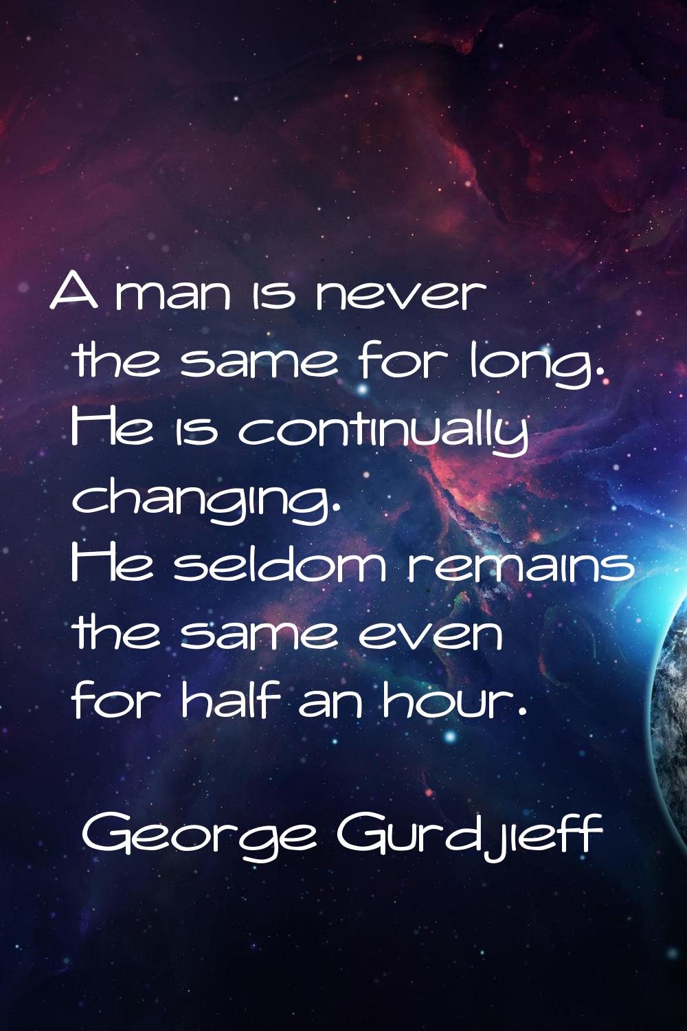 A man is never the same for long. He is continually changing. He seldom remains the same even for h