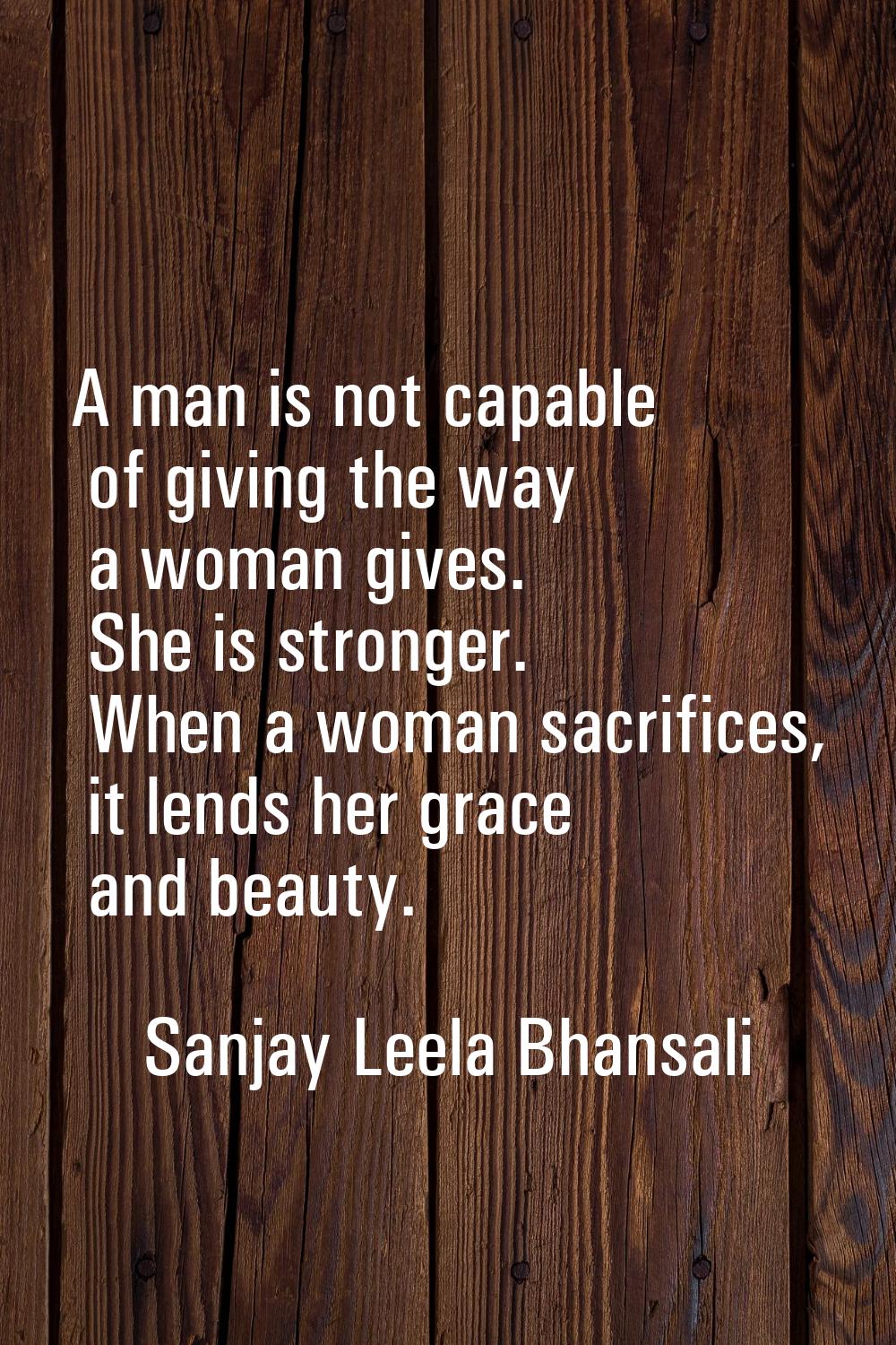 A man is not capable of giving the way a woman gives. She is stronger. When a woman sacrifices, it 