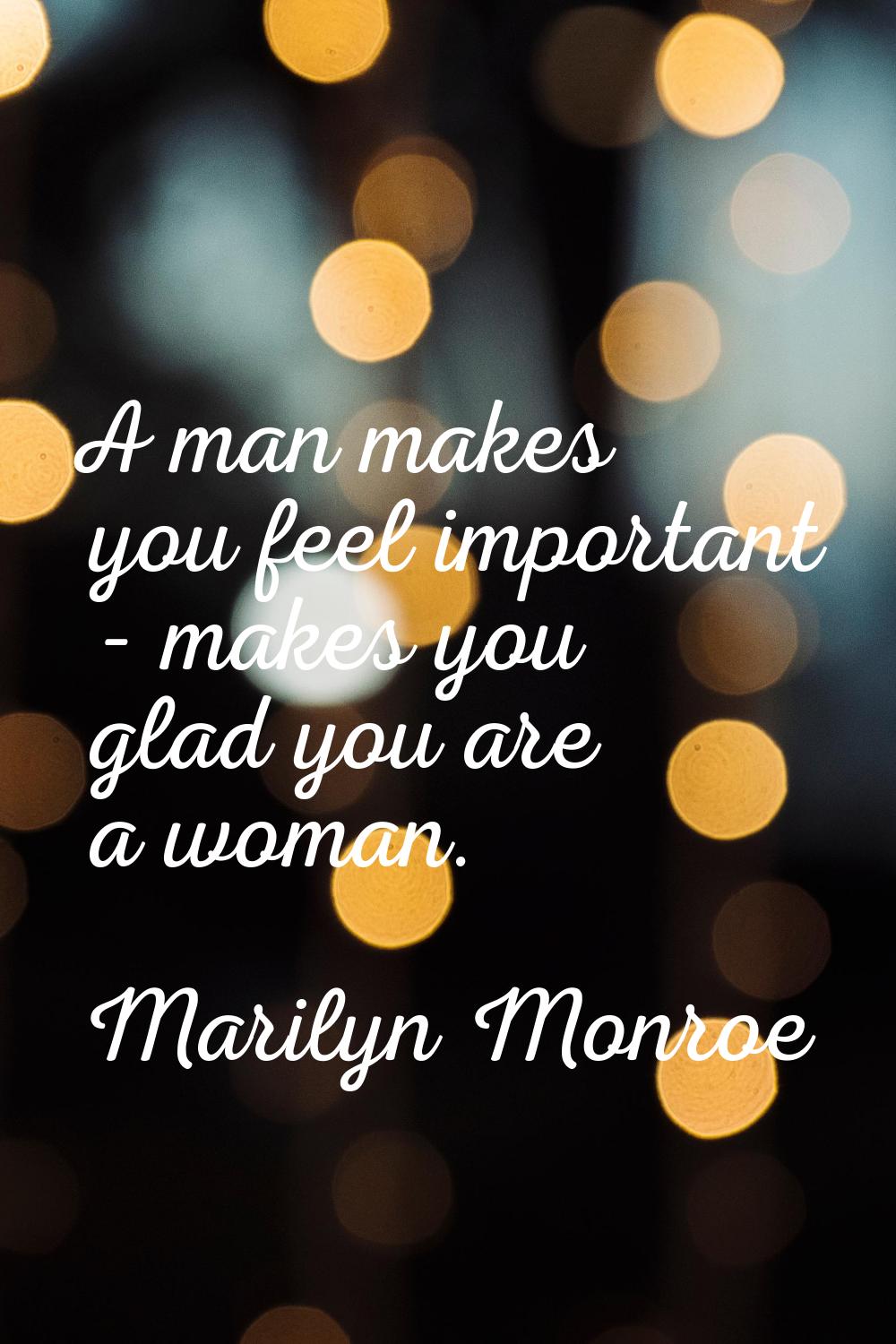 A man makes you feel important - makes you glad you are a woman.