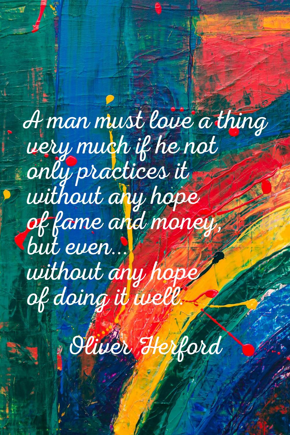 A man must love a thing very much if he not only practices it without any hope of fame and money, b
