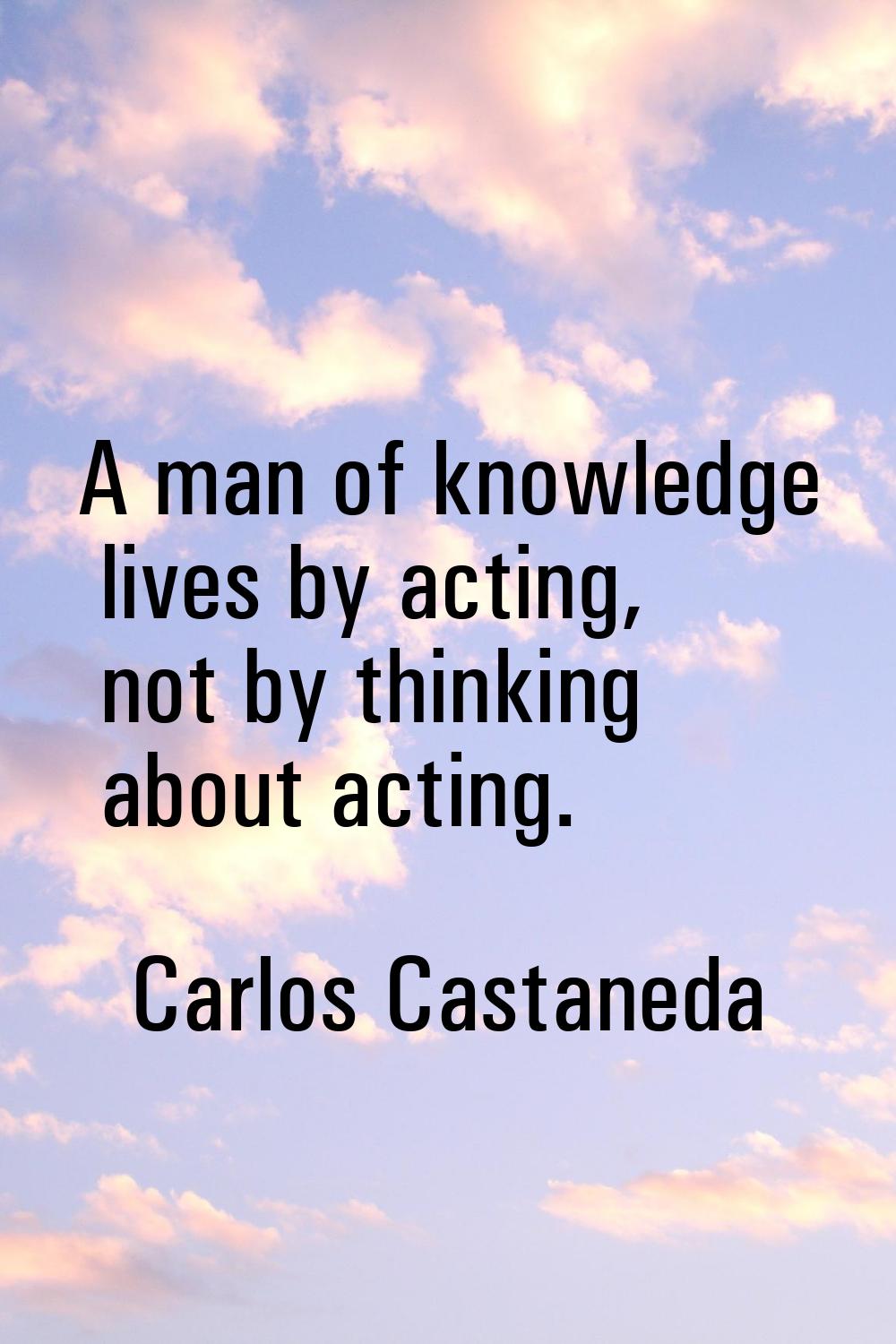 A man of knowledge lives by acting, not by thinking about acting.