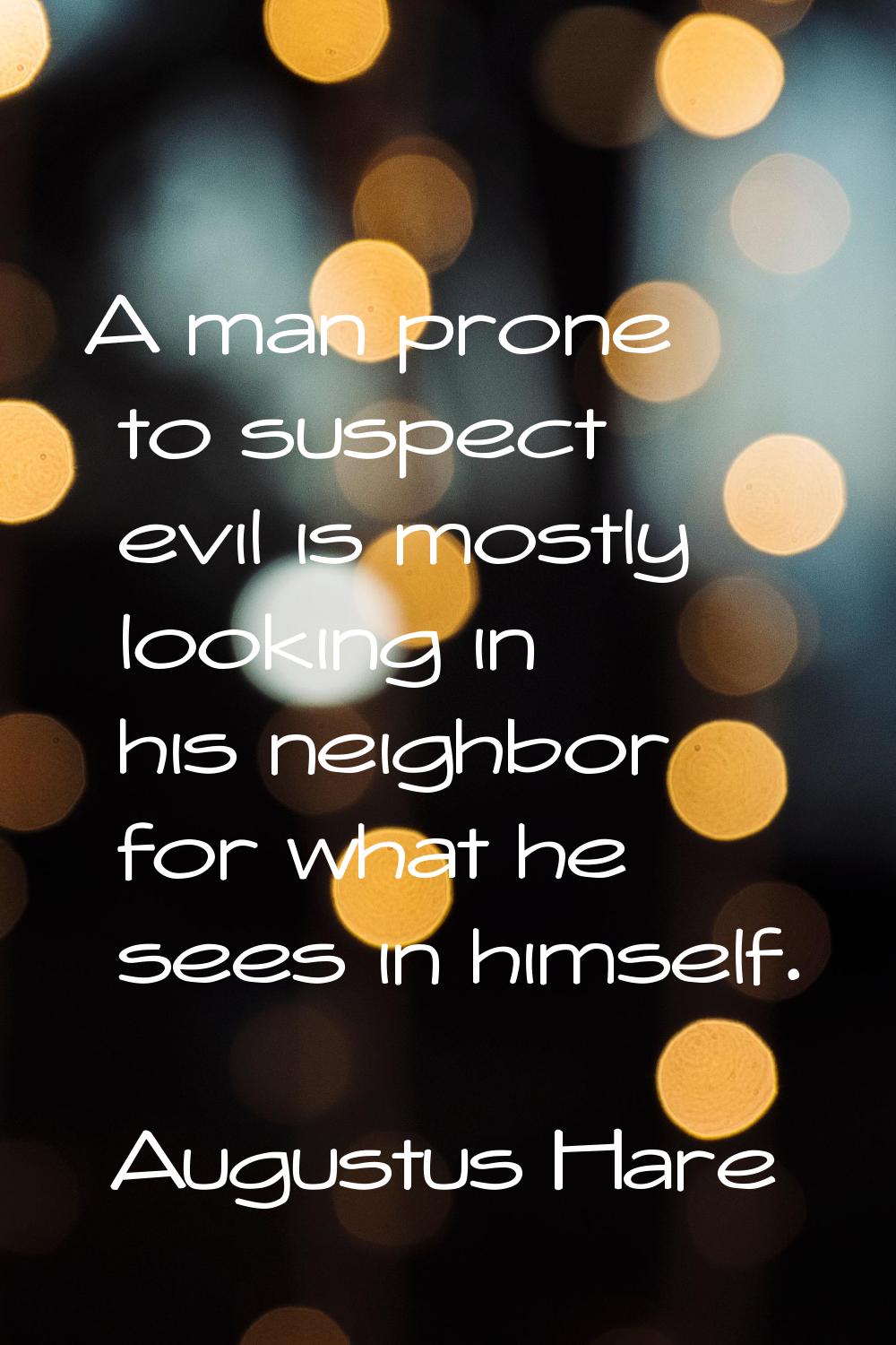 A man prone to suspect evil is mostly looking in his neighbor for what he sees in himself.