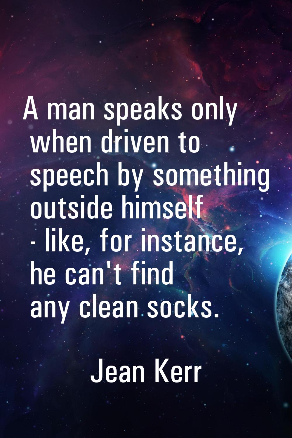 A man speaks only when driven to speech by something outside himself - like, for instance, he can't
