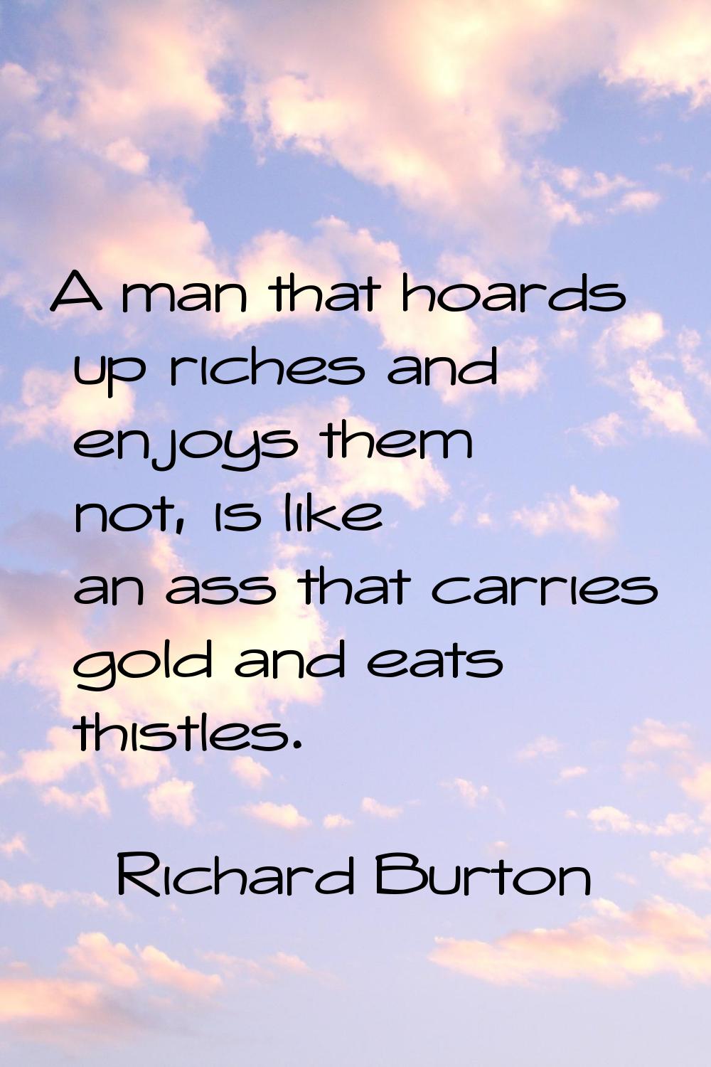 A man that hoards up riches and enjoys them not, is like an ass that carries gold and eats thistles