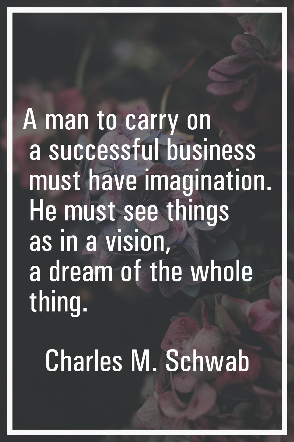 A man to carry on a successful business must have imagination. He must see things as in a vision, a