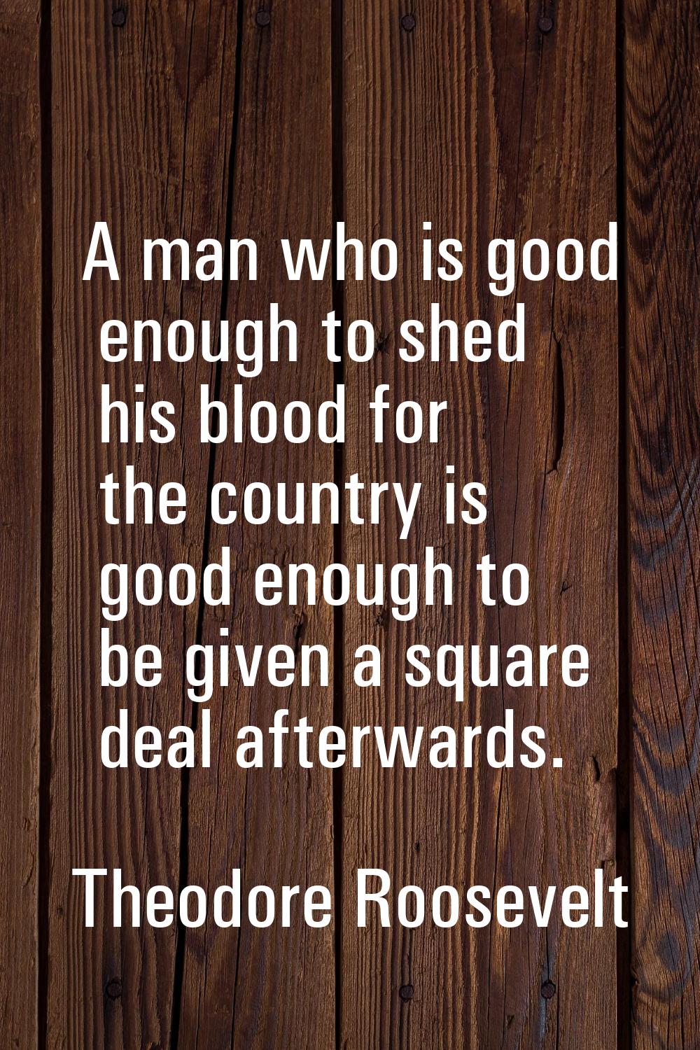 A man who is good enough to shed his blood for the country is good enough to be given a square deal