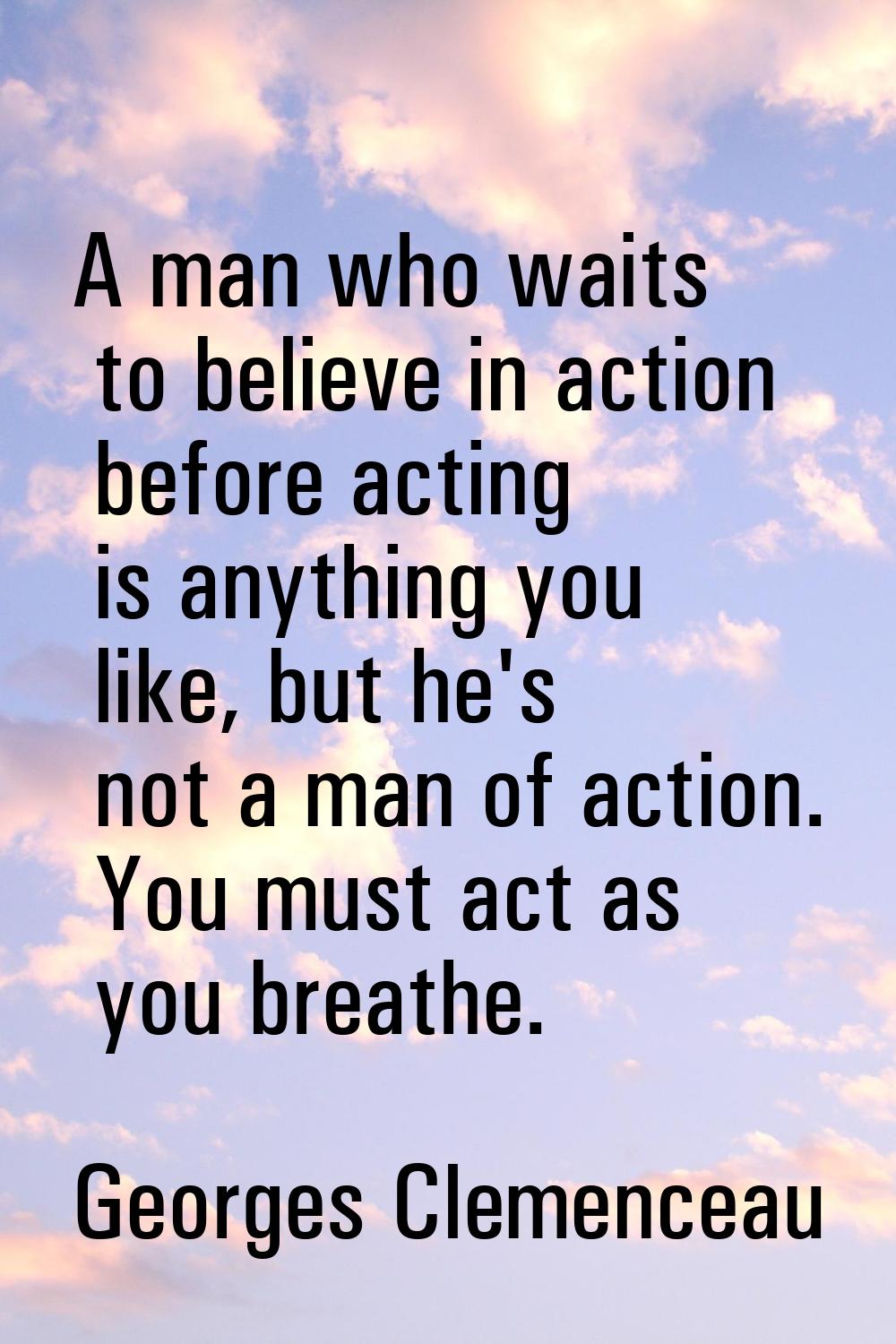 A man who waits to believe in action before acting is anything you like, but he's not a man of acti