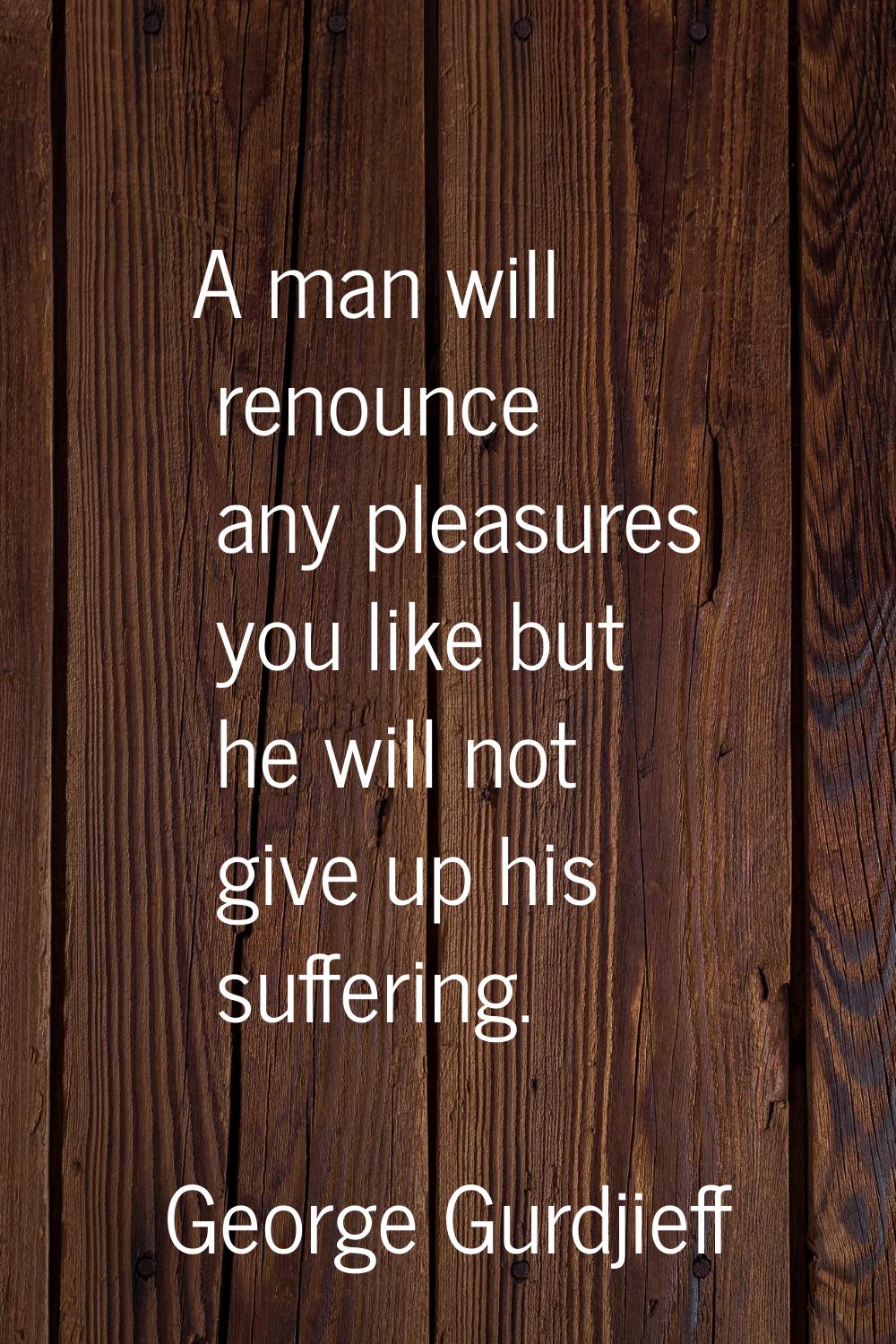 A man will renounce any pleasures you like but he will not give up his suffering.