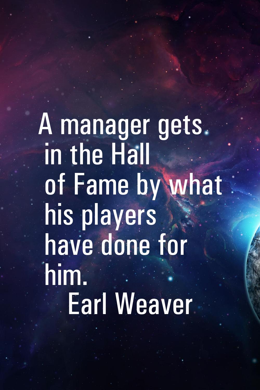 A manager gets in the Hall of Fame by what his players have done for him.