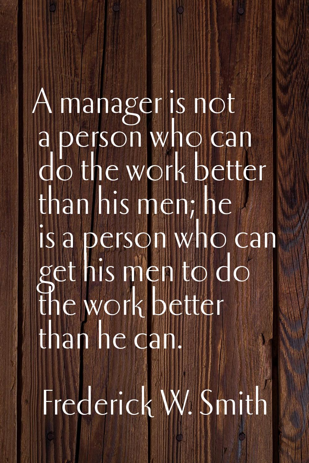 A manager is not a person who can do the work better than his men; he is a person who can get his m