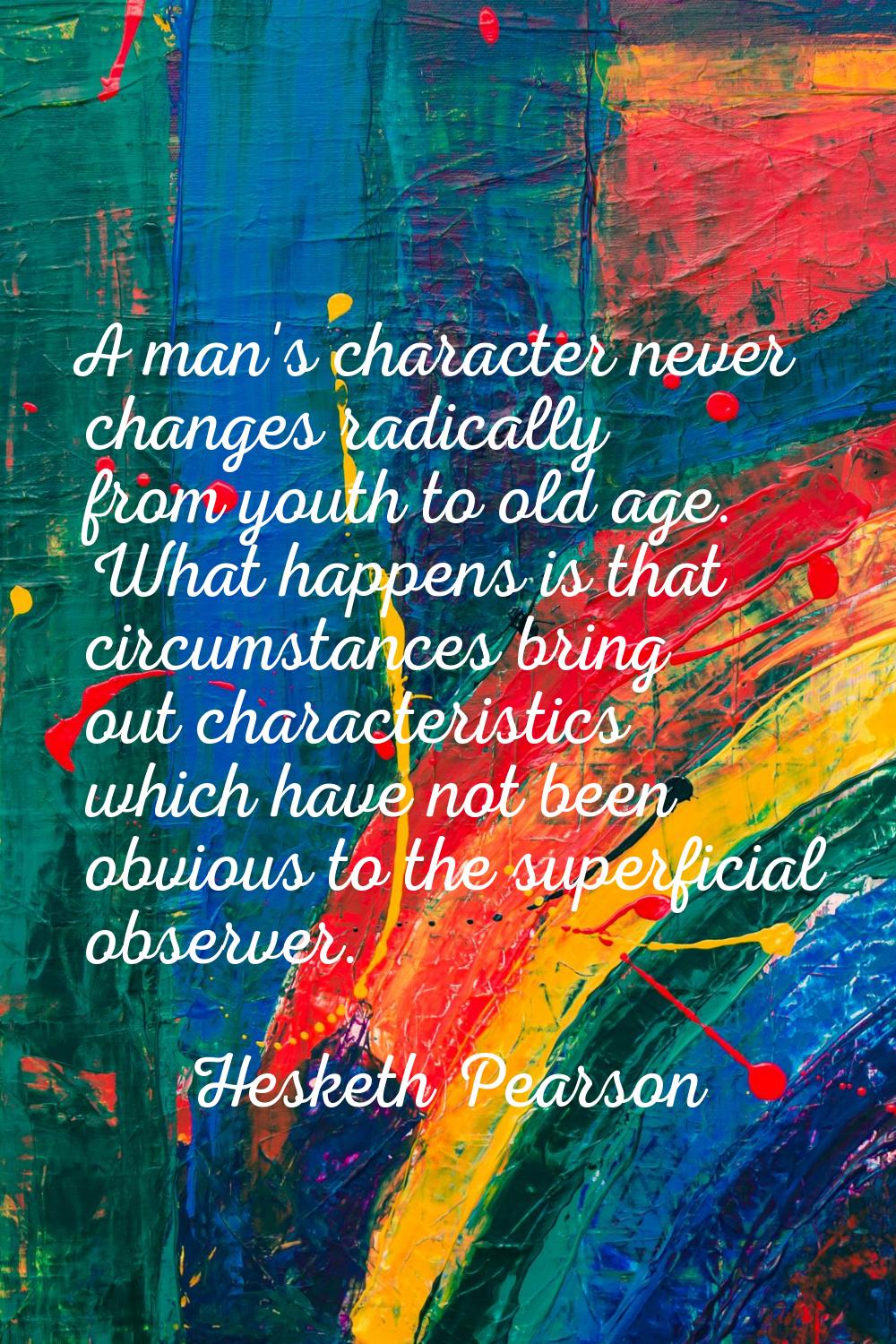 A man's character never changes radically from youth to old age. What happens is that circumstances
