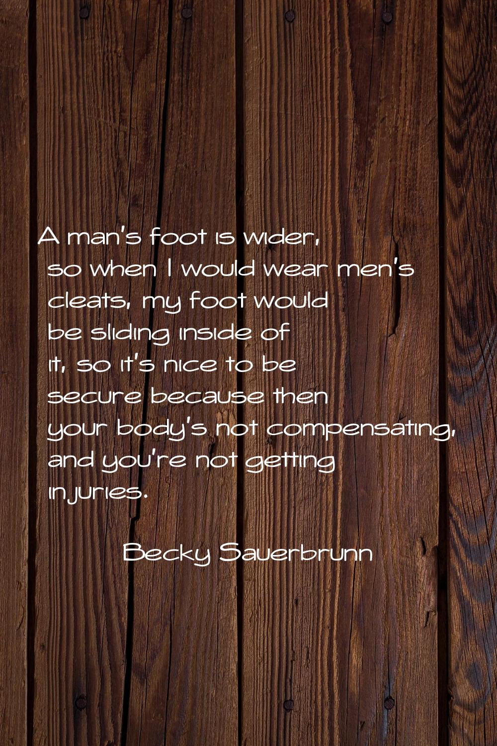 A man's foot is wider, so when I would wear men's cleats, my foot would be sliding inside of it, so