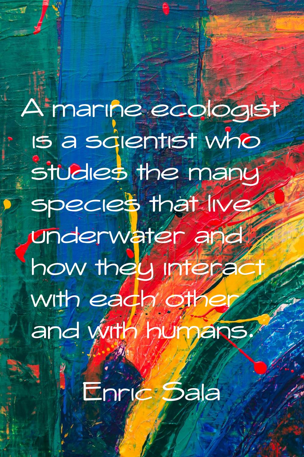 A marine ecologist is a scientist who studies the many species that live underwater and how they in