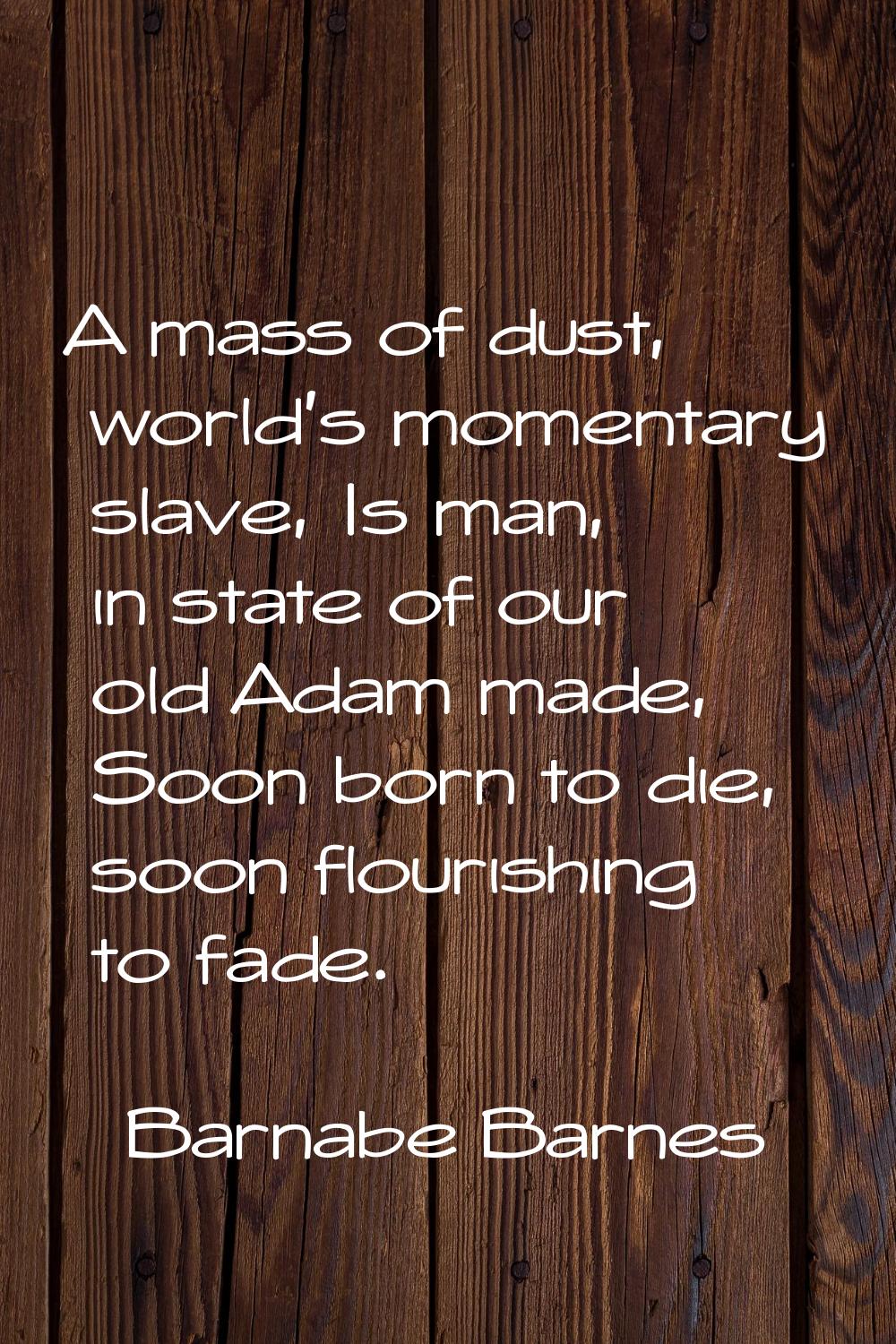 A mass of dust, world's momentary slave, Is man, in state of our old Adam made, Soon born to die, s