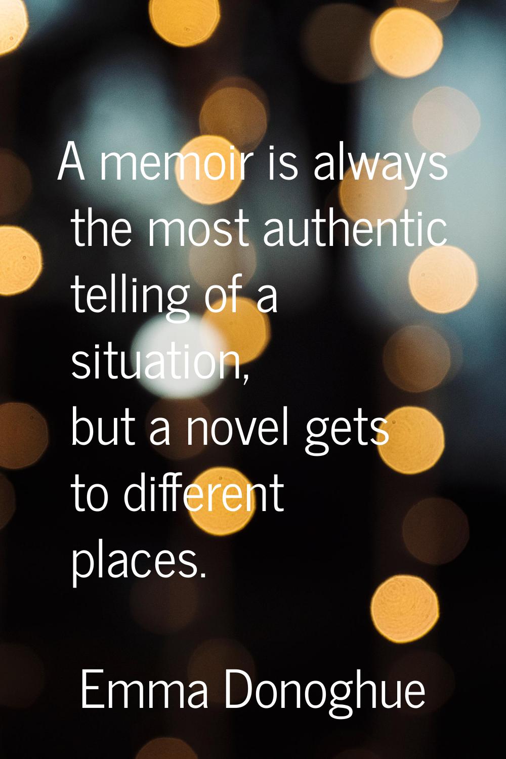 A memoir is always the most authentic telling of a situation, but a novel gets to different places.