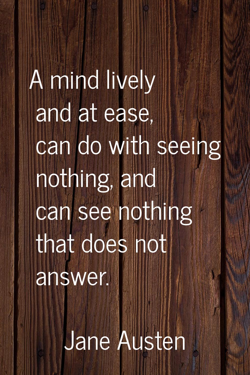 A mind lively and at ease, can do with seeing nothing, and can see nothing that does not answer.