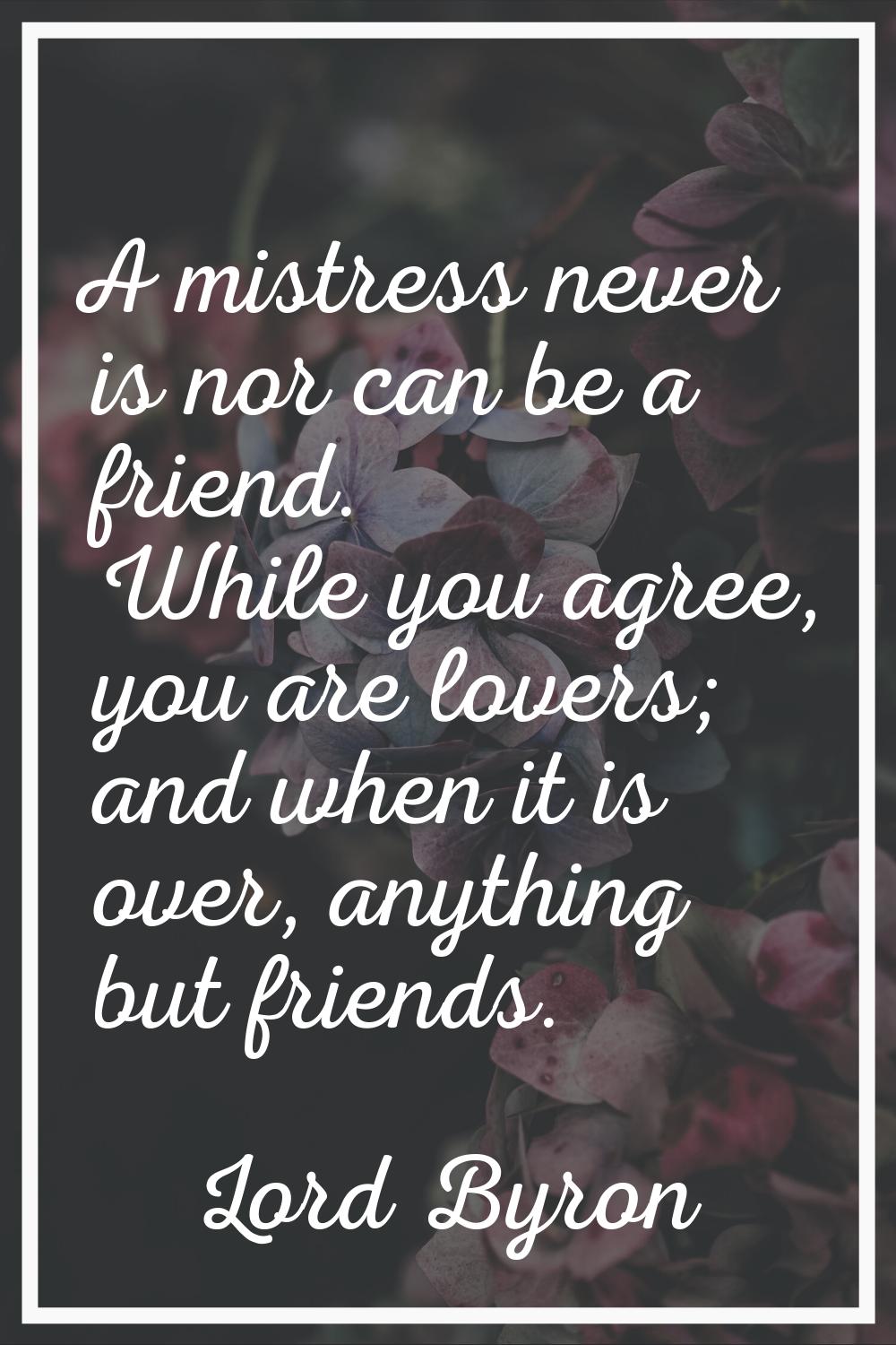 A mistress never is nor can be a friend. While you agree, you are lovers; and when it is over, anyt