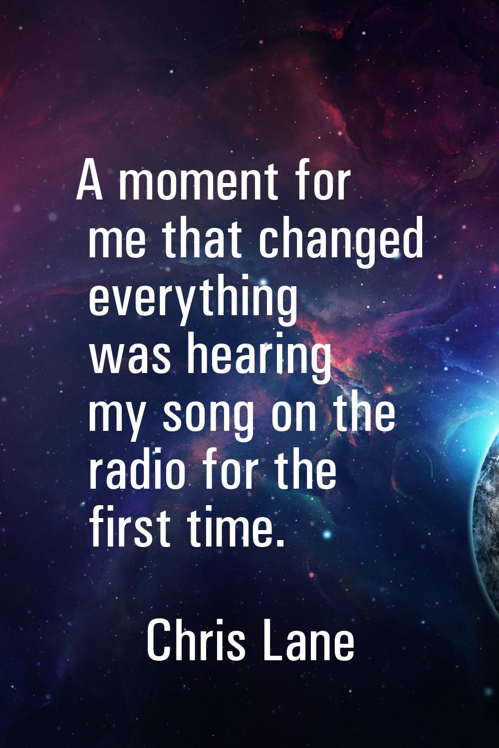 A moment for me that changed everything was hearing my song on the radio for the first time.