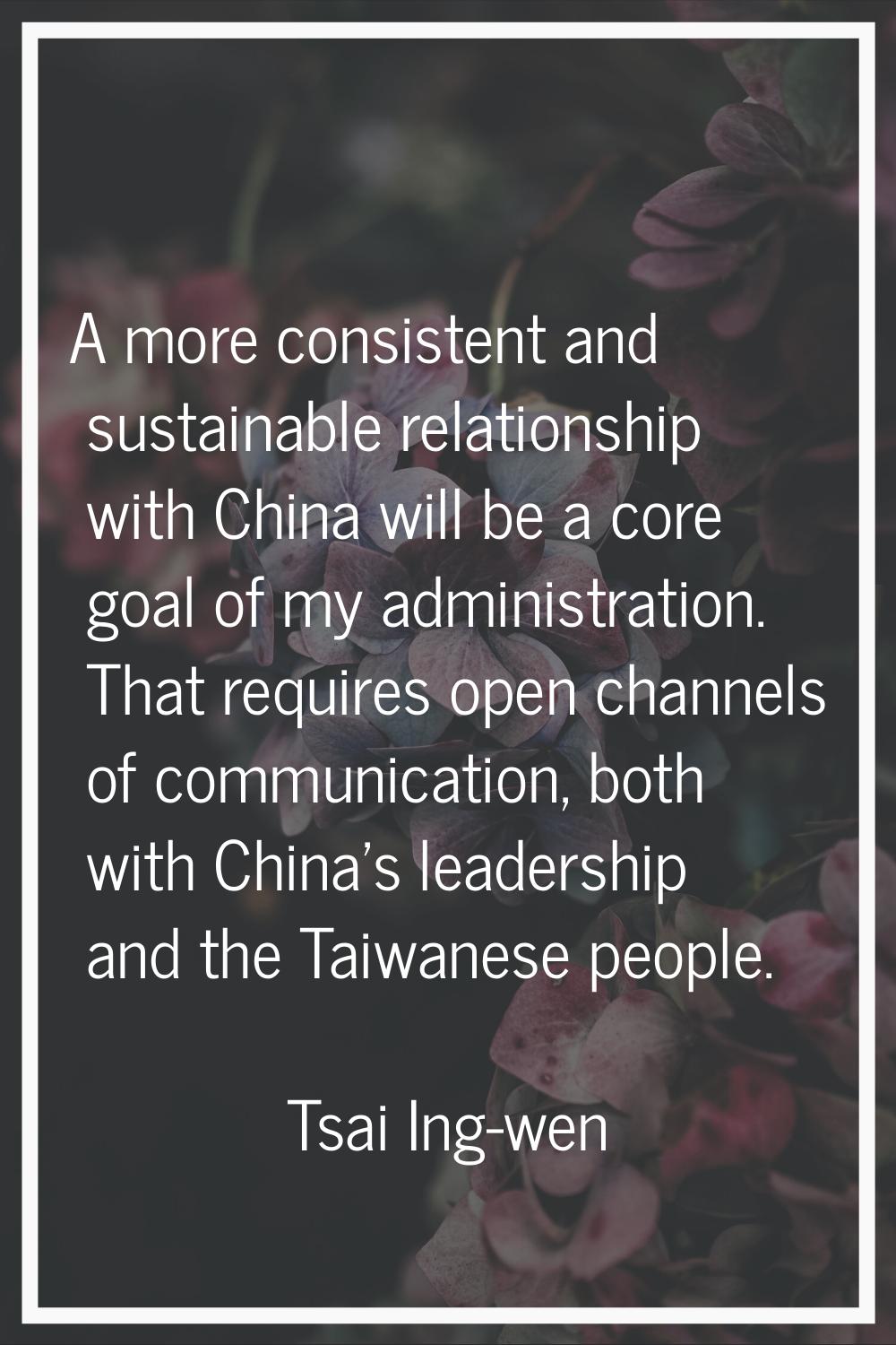 A more consistent and sustainable relationship with China will be a core goal of my administration.