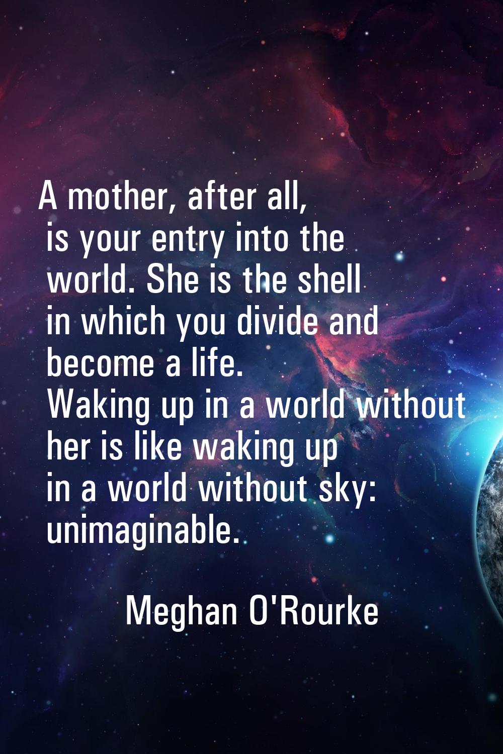 A mother, after all, is your entry into the world. She is the shell in which you divide and become 