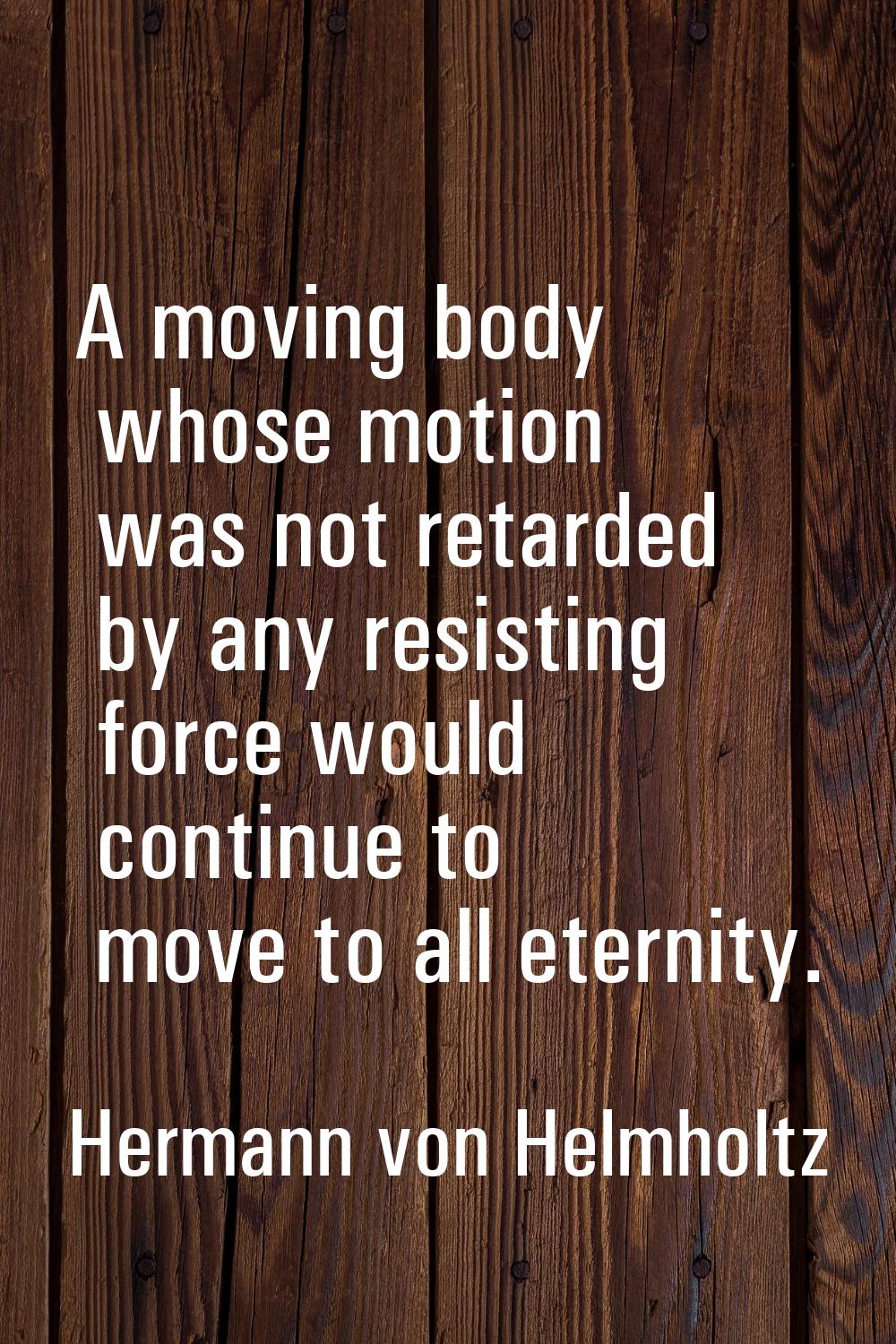 A moving body whose motion was not retarded by any resisting force would continue to move to all et