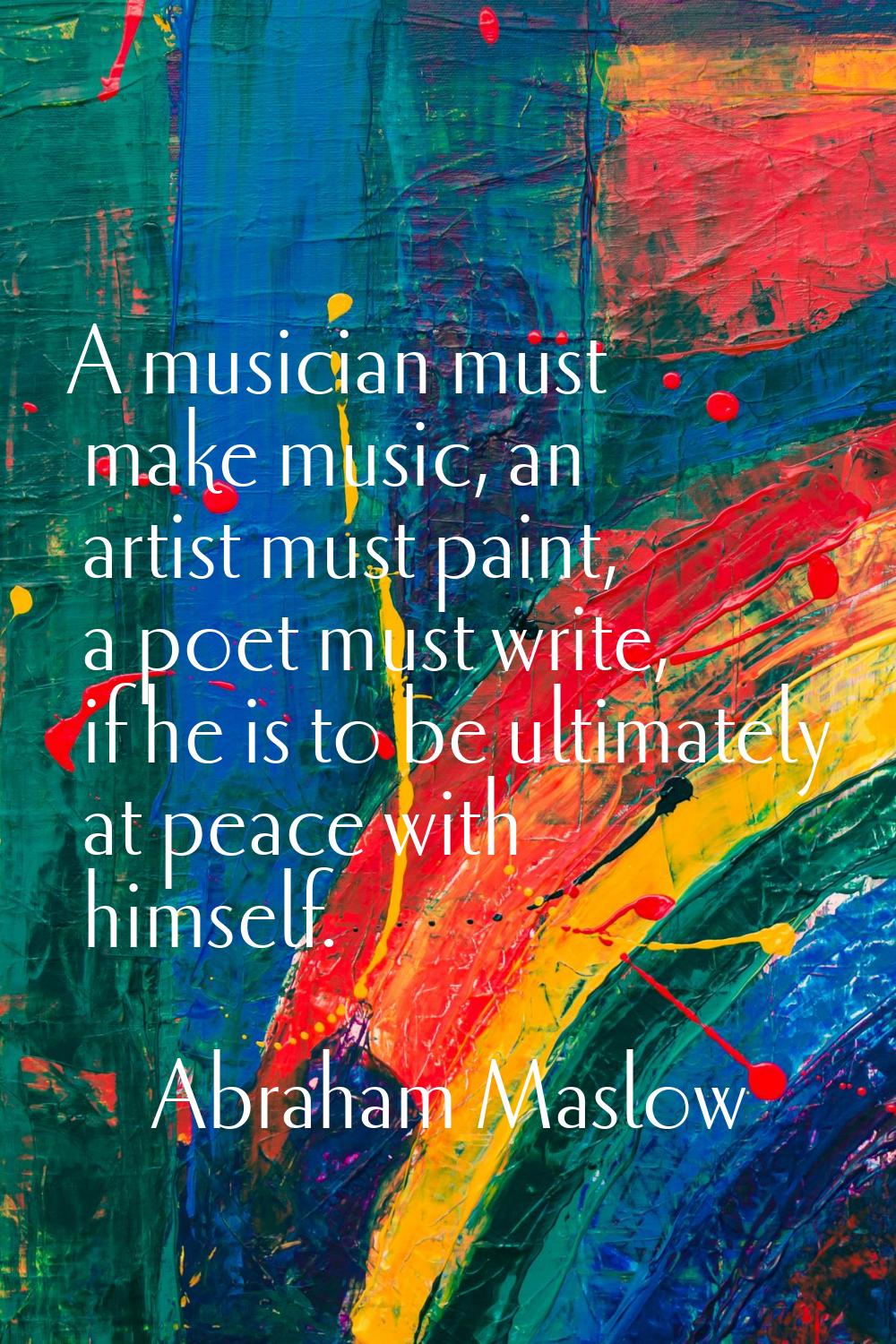 A musician must make music, an artist must paint, a poet must write, if he is to be ultimately at p