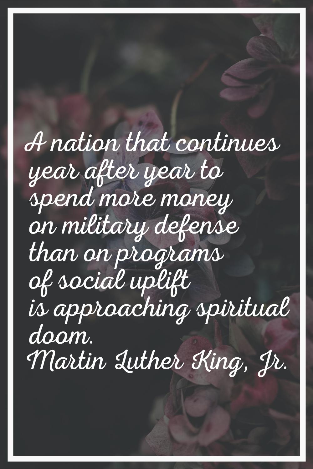 A nation that continues year after year to spend more money on military defense than on programs of