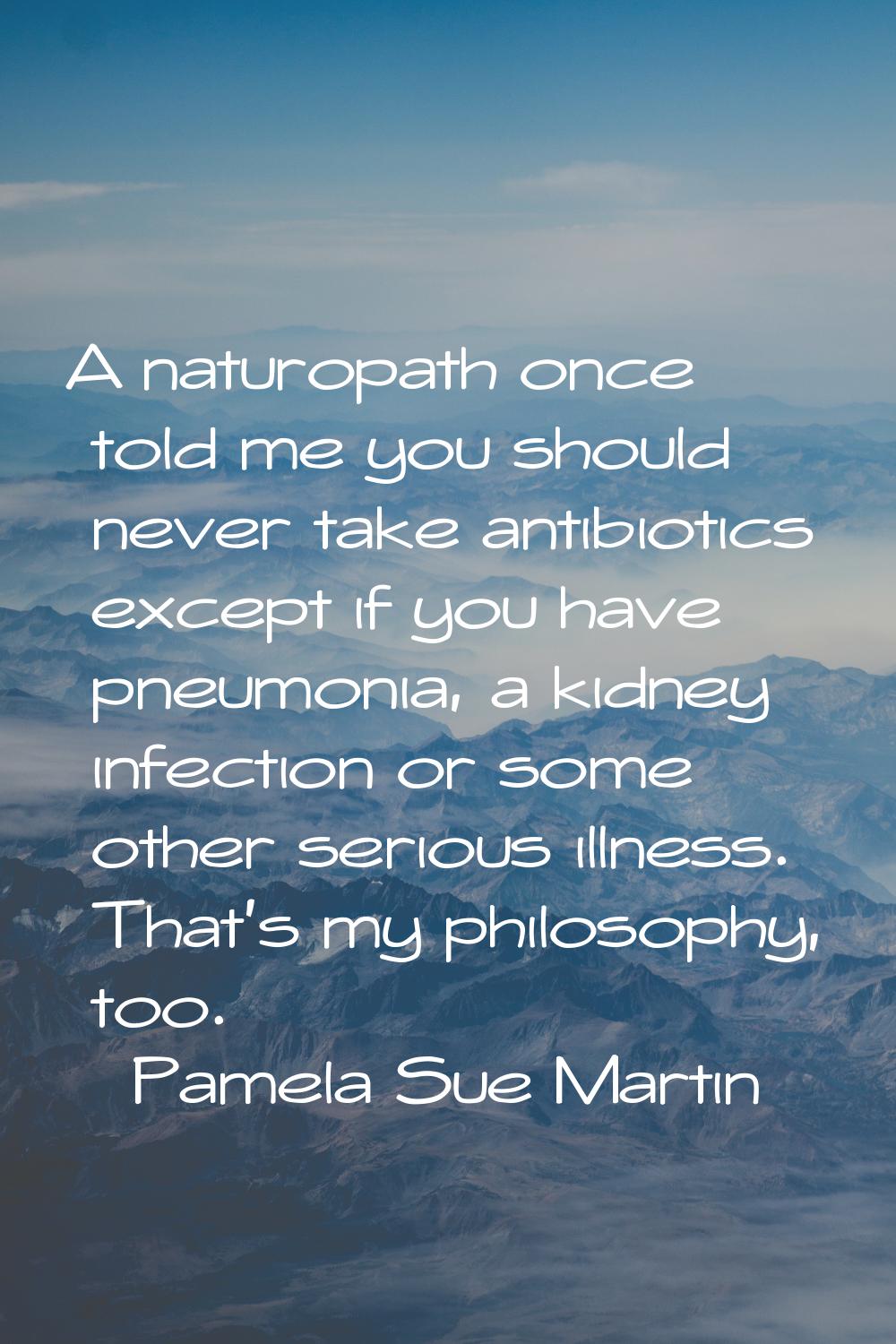A naturopath once told me you should never take antibiotics except if you have pneumonia, a kidney 