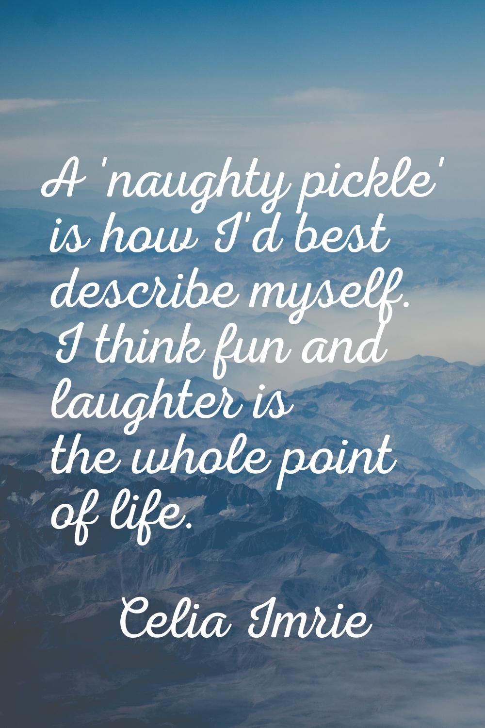 A 'naughty pickle' is how I'd best describe myself. I think fun and laughter is the whole point of 