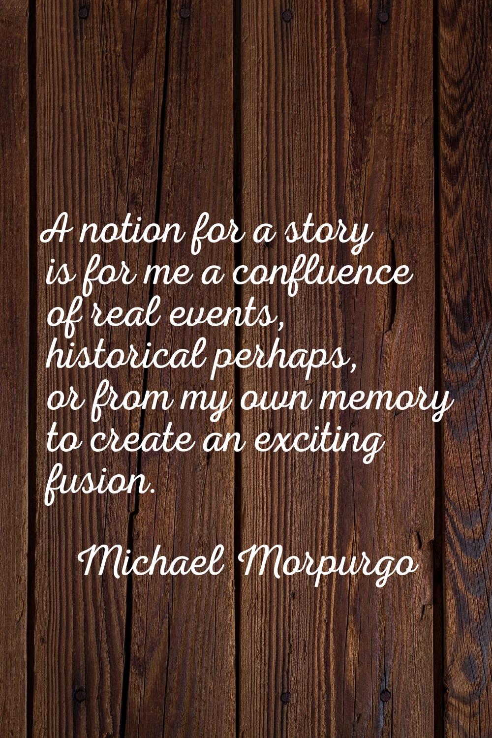 A notion for a story is for me a confluence of real events, historical perhaps, or from my own memo