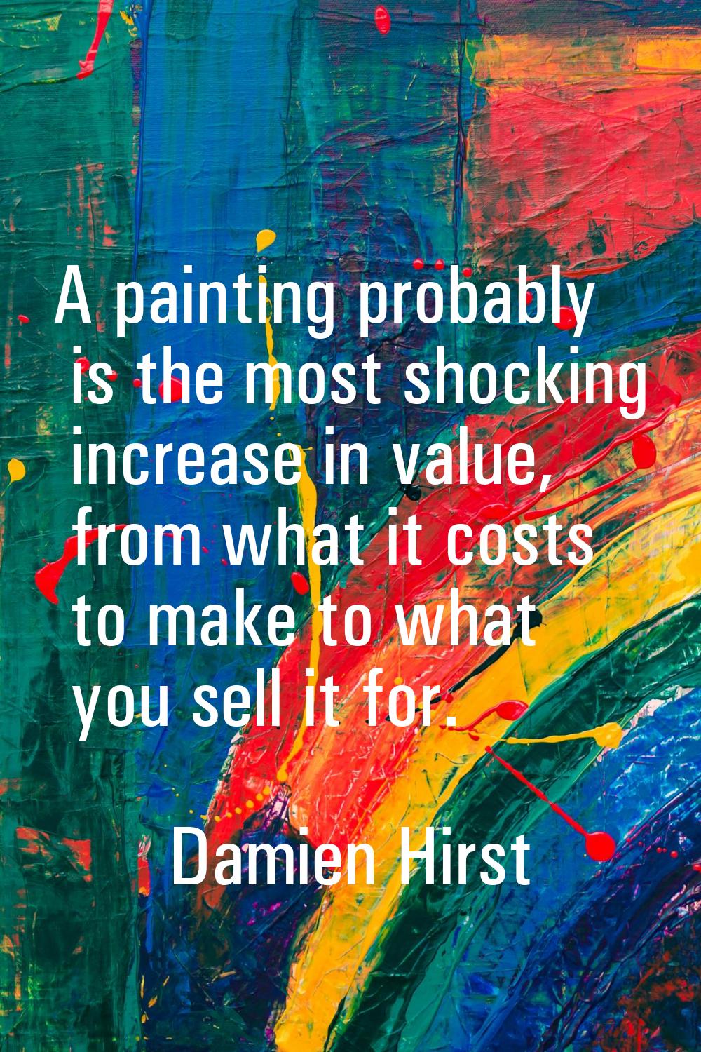 A painting probably is the most shocking increase in value, from what it costs to make to what you 