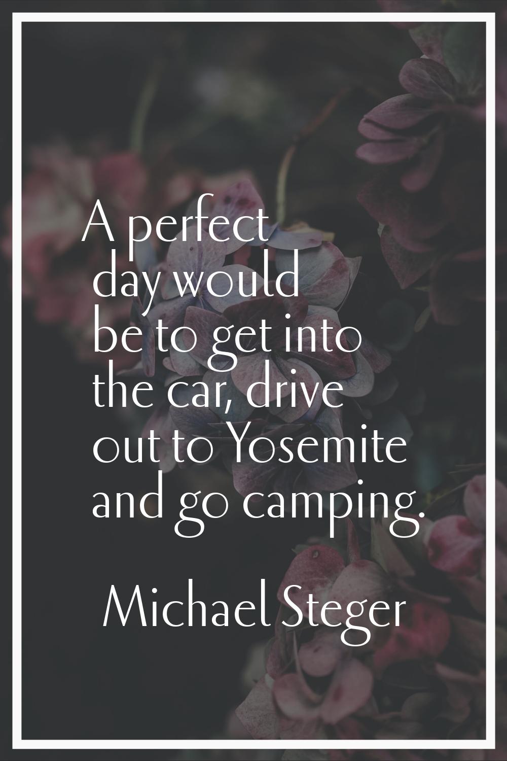 A perfect day would be to get into the car, drive out to Yosemite and go camping.
