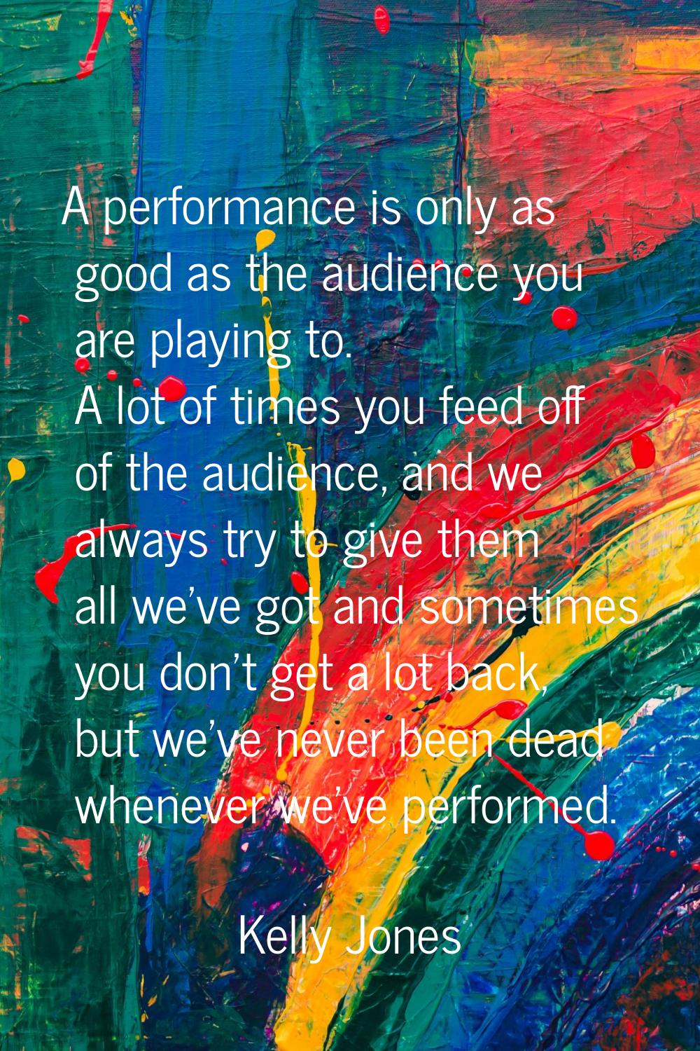 A performance is only as good as the audience you are playing to. A lot of times you feed off of th