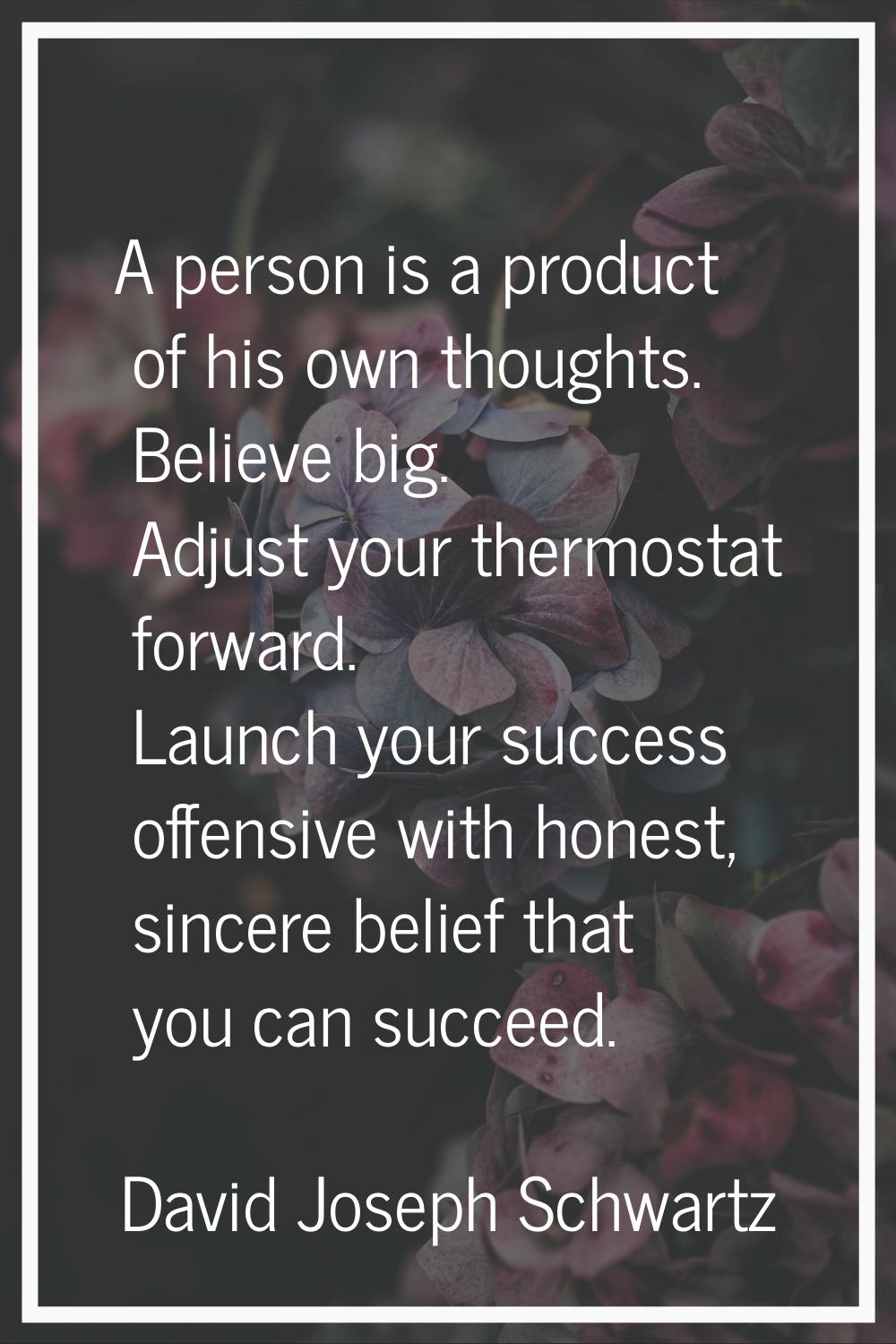 A person is a product of his own thoughts. Believe big. Adjust your thermostat forward. Launch your