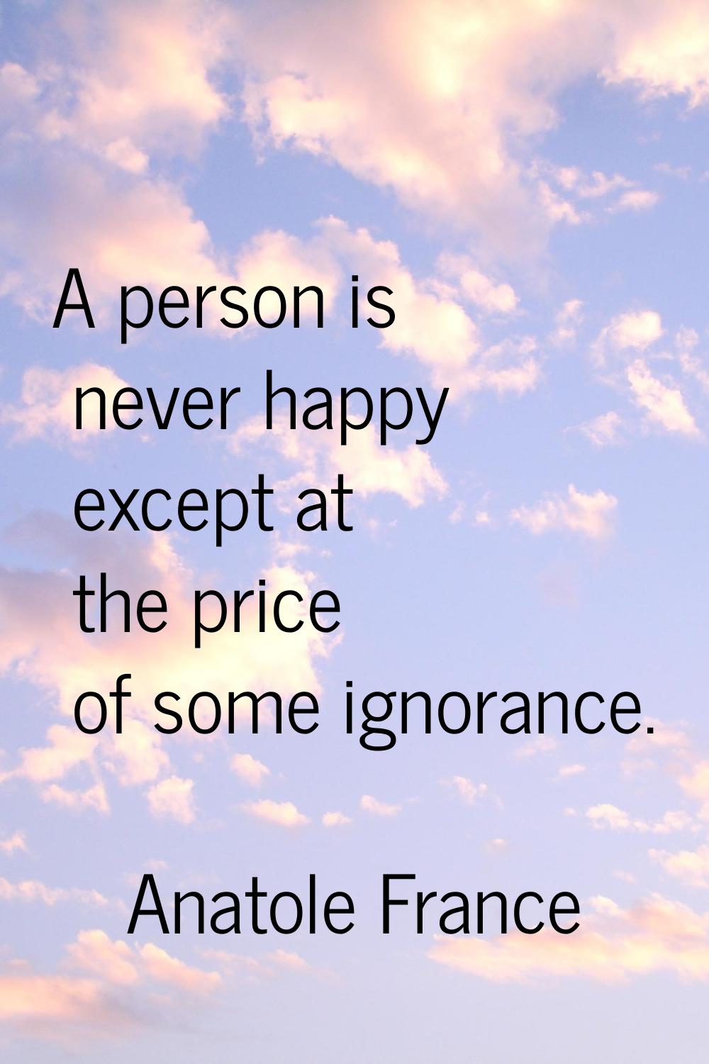 A person is never happy except at the price of some ignorance.