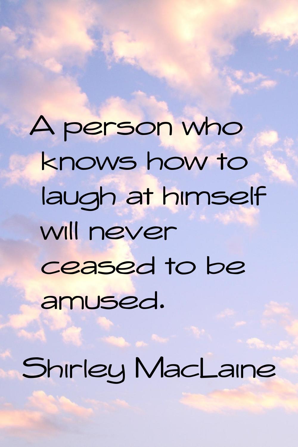 A person who knows how to laugh at himself will never ceased to be amused.
