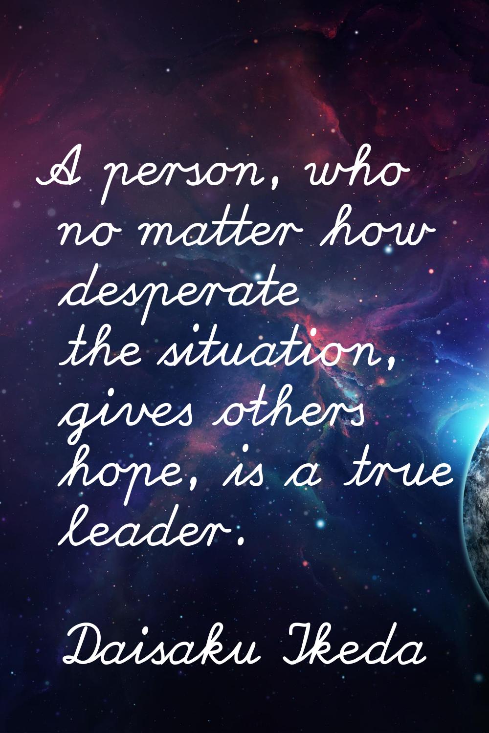 A person, who no matter how desperate the situation, gives others hope, is a true leader.