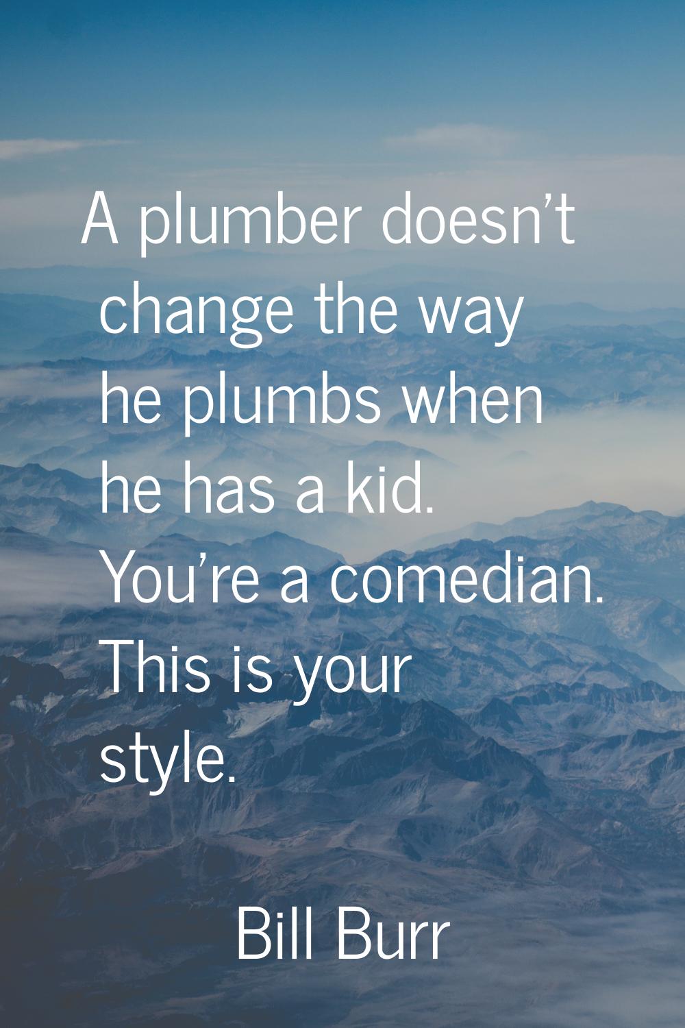 A plumber doesn't change the way he plumbs when he has a kid. You're a comedian. This is your style