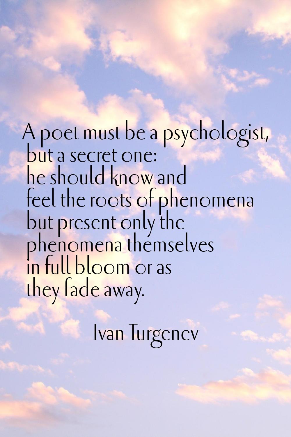 A poet must be a psychologist, but a secret one: he should know and feel the roots of phenomena but