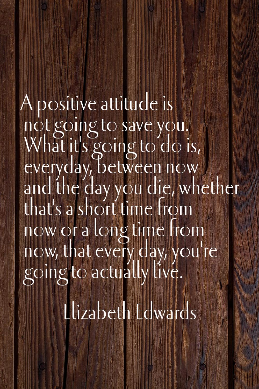 A positive attitude is not going to save you. What it's going to do is, everyday, between now and t